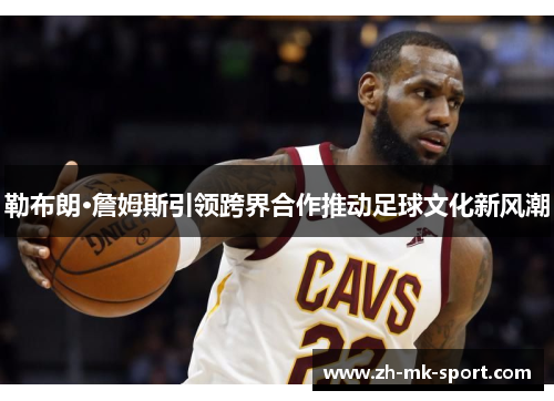 勒布朗·詹姆斯引领跨界合作推动足球文化新风潮