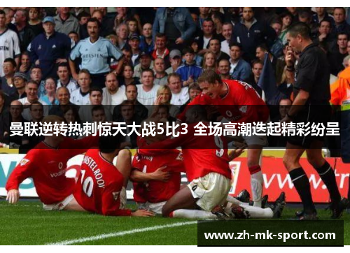 曼联逆转热刺惊天大战5比3 全场高潮迭起精彩纷呈